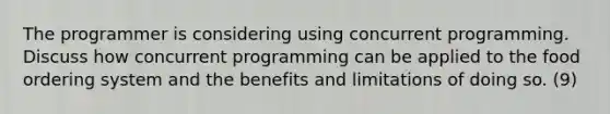 The programmer is considering using concurrent programming. Discuss how concurrent programming can be applied to the food ordering system and the benefits and limitations of doing so. (9)