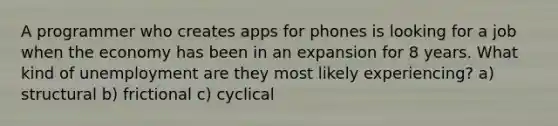 A programmer who creates apps for phones is looking for a job when the economy has been in an expansion for 8 years. What kind of unemployment are they most likely experiencing? a) structural b) frictional c) cyclical