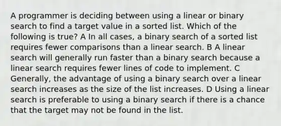 A programmer is deciding between using a linear or binary search to find a target value in a sorted list. Which of the following is true? A In all cases, a binary search of a sorted list requires fewer comparisons than a linear search. B A linear search will generally run faster than a binary search because a linear search requires fewer lines of code to implement. C Generally, the advantage of using a binary search over a linear search increases as the size of the list increases. D Using a linear search is preferable to using a binary search if there is a chance that the target may not be found in the list.