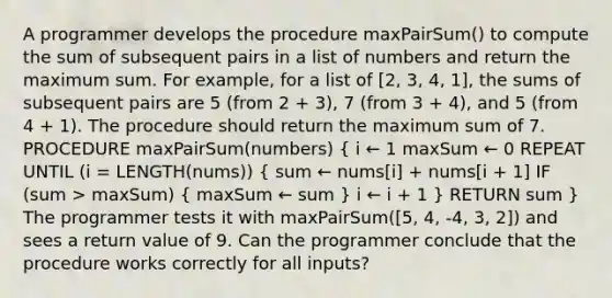 A programmer develops the procedure maxPairSum() to compute the sum of subsequent pairs in a list of numbers and return the maximum sum. For example, for a list of [2, 3, 4, 1], the sums of subsequent pairs are 5 (from 2 + 3), 7 (from 3 + 4), and 5 (from 4 + 1). The procedure should return the maximum sum of 7. PROCEDURE maxPairSum(numbers) ( i ← 1 maxSum ← 0 REPEAT UNTIL (i = LENGTH(nums)) { sum ← nums[i] + nums[i + 1] IF (sum > maxSum) { maxSum ← sum ) i ← i + 1 } RETURN sum } The programmer tests it with maxPairSum([5, 4, -4, 3, 2]) and sees a return value of 9. Can the programmer conclude that the procedure works correctly for all inputs?