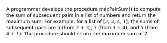 A programmer develops the procedure maxPairSum() to compute the sum of subsequent pairs in a list of numbers and return the maximum sum. For example, for a list of [2, 3, 4, 1], the sums of subsequent pairs are 5 (from 2 + 3), 7 (from 3 + 4), and 5 (from 4 + 1). The procedure should return the maximum sum of 7.