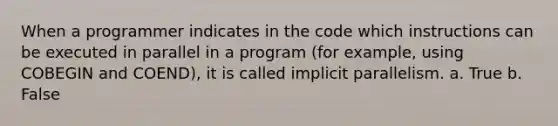 When a programmer indicates in the code which instructions can be executed in parallel in a program (for example, using COBEGIN and COEND), it is called implicit parallelism. a. True b. False