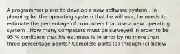 A programmer plans to develop a new software system . In planning for the operating system that he will use, he needs to estimate the percentage of computers that use a new operating system . How many computers must be surveyed in order to be 95 % confident that his estimate is in error by no more than three percentage points? Complete parts (a) through (c) below