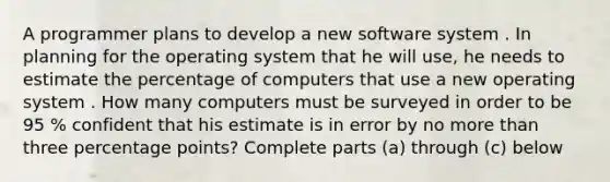 A programmer plans to develop a new software system . In planning for the operating system that he will use, he needs to estimate the percentage of computers that use a new operating system . How many computers must be surveyed in order to be 95 % confident that his estimate is in error by no more than three percentage points? Complete parts (a) through (c) below