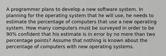 A programmer plans to develop a new software system. In planning for the operating system that he will​ use, he needs to estimate the percentage of computers that use a new operating system. How many computers must be surveyed in order to be 90​% confident that his estimate is in error by no more than two percentage points? Assume that nothing is known about the percentage of computers with new operating systems.