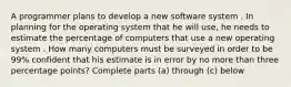 A programmer plans to develop a new software system . In planning for the operating system that he will use, he needs to estimate the percentage of computers that use a new operating system . How many computers must be surveyed in order to be 99% confident that his estimate is in error by no more than three percentage points? Complete parts (a) through (c) below