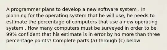 A programmer plans to develop a new software system . In planning for the operating system that he will use, he needs to estimate the percentage of computers that use a new operating system . How many computers must be surveyed in order to be 99% confident that his estimate is in error by no more than three percentage points? Complete parts (a) through (c) below