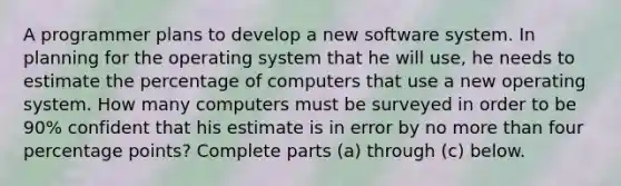 A programmer plans to develop a new software system. In planning for the operating system that he will​ use, he needs to estimate the percentage of computers that use a new operating system. How many computers must be surveyed in order to be 90​% confident that his estimate is in error by no more than four percentage points? Complete parts​ (a) through​ (c) below.