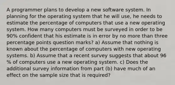 A programmer plans to develop a new software system. In planning for the operating system that he will​ use, he needs to estimate the percentage of computers that use a new operating system. How many computers must be surveyed in order to be 90​% confident that his estimate is in error by no more than three percentage points question marks? ​a) Assume that nothing is known about the percentage of computers with new operating systems. b) Assume that a recent survey suggests that about 96​% of computers use a new operating system. c) Does the additional survey information from part​ (b) have much of an effect on the sample size that is​ required?