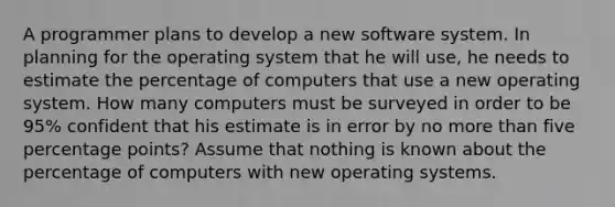 A programmer plans to develop a new software system. In planning for the operating system that he will​ use, he needs to estimate the percentage of computers that use a new operating system. How many computers must be surveyed in order to be 95​% confident that his estimate is in error by no more than five percentage points? Assume that nothing is known about the percentage of computers with new operating systems.