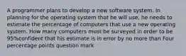 A programmer plans to develop a new software system. In planning for the operating system that he will​ use, he needs to estimate the percentage of computers that use a new operating system. How many computers must be surveyed in order to be 95%confident that his estimate is in error by no more than Four percentage points question mark