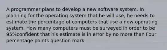 A programmer plans to develop a new software system. In planning for the operating system that he will​ use, he needs to estimate the percentage of computers that use a new operating system. How many computers must be surveyed in order to be 95%confident that his estimate is in error by no more than Four percentage points question mark