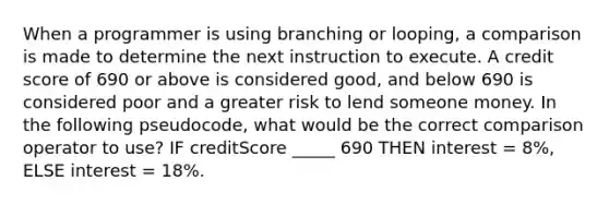 When a programmer is using branching or looping, a comparison is made to determine the next instruction to execute. A credit score of 690 or above is considered good, and below 690 is considered poor and a greater risk to lend someone money. In the following pseudocode, what would be the correct comparison operator to use? IF creditScore _____ 690 THEN interest = 8%, ELSE interest = 18%.