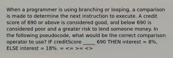 When a programmer is using branching or looping, a comparison is made to determine the next instruction to execute. A credit score of 690 or above is considered good, and below 690 is considered poor and a greater risk to lend someone money. In the following pseudocode, what would be the correct comparison operator to use? IF creditScore _____ 690 THEN interest = 8%, ELSE interest = 18%. = = <>