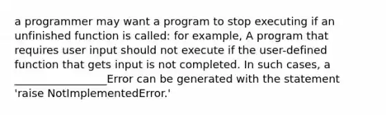 a programmer may want a program to stop executing if an unfinished function is called: for example, A program that requires user input should not execute if the user-defined function that gets input is not completed. In such cases, a _________________Error can be generated with the statement 'raise NotImplementedError.'