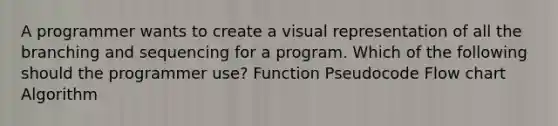 A programmer wants to create a visual representation of all the branching and sequencing for a program. Which of the following should the programmer use? Function Pseudocode Flow chart Algorithm