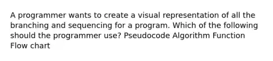 A programmer wants to create a visual representation of all the branching and sequencing for a program. Which of the following should the programmer use? Pseudocode Algorithm Function Flow chart