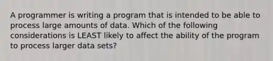 A programmer is writing a program that is intended to be able to process large amounts of data. Which of the following considerations is LEAST likely to affect the ability of the program to process larger data sets?