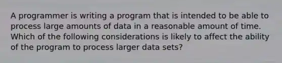 A programmer is writing a program that is intended to be able to process large amounts of data in a reasonable amount of time. Which of the following considerations is likely to affect the ability of the program to process larger data sets?