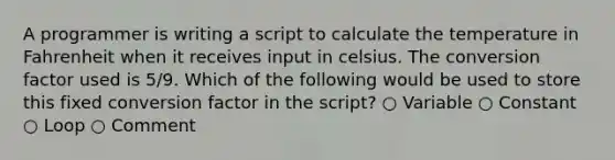 A programmer is writing a script to calculate the temperature in Fahrenheit when it receives input in celsius. The conversion factor used is 5/9. Which of the following would be used to store this fixed conversion factor in the script? ○ Variable ○ Constant ○ Loop ○ Comment