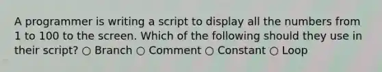 A programmer is writing a script to display all the numbers from 1 to 100 to the screen. Which of the following should they use in their script? ○ Branch ○ Comment ○ Constant ○ Loop