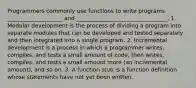 Programmers commonly use functions to write programs ____________________ and _________________________________. 1. Modular development is the process of dividing a program into separate modules that can be developed and tested separately and then integrated into a single program. 2. Incremental development is a process in which a programmer writes, compiles, and tests a small amount of code, then writes, compiles, and tests a small amount more (an incremental amount), and so on. 3. A function stub is a function definition whose statements have not yet been written.