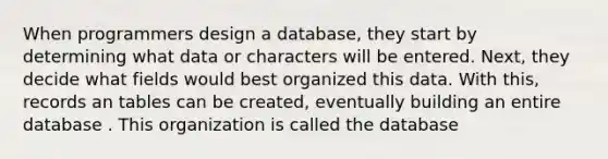 When programmers design a database, they start by determining what data or characters will be entered. Next, they decide what fields would best organized this data. With this, records an tables can be created, eventually building an entire database . This organization is called the database