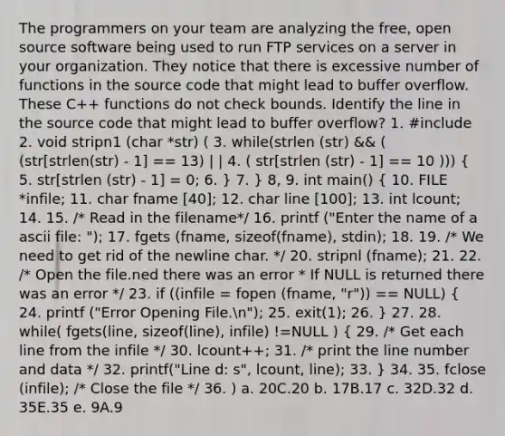 The programmers on your team are analyzing the free, open source software being used to run FTP services on a server in your organization. They notice that there is excessive number of functions in the source code that might lead to buffer overflow. These C++ functions do not check bounds. Identify the line in the source code that might lead to buffer overflow? 1. #include 2. void stripn1 (char *str) ( 3. while(strlen (str) && ( (str[strlen(str) - 1] == 13) | | 4. ( str[strlen (str) - 1] == 10 ))) ( 5. str[strlen (str) - 1] = 0; 6. ) 7. } 8, 9. int main() ( 10. FILE *infile; 11. char fname [40]; 12. char line [100]; 13. int lcount; 14. 15. /* Read in the filename*/ 16. printf ("Enter the name of a ascii file: "); 17. fgets (fname, sizeof(fname), stdin); 18. 19. /* We need to get rid of the newline char. */ 20. stripnl (fname); 21. 22. /* Open the file.ned there was an error * If NULL is returned there was an error */ 23. if ((infile = fopen (fname, "r")) == NULL) { 24. printf ("Error Opening File.n"); 25. exit(1); 26. ) 27. 28. while( fgets(line, sizeof(line), infile) !=NULL ) ( 29. /* Get each line from the infile */ 30. lcount++; 31. /* print the line number and data */ 32. printf("Line d: s", lcount, line); 33. ) 34. 35. fclose (infile); /* Close the file */ 36. ) a. 20C.20 b. 17B.17 c. 32D.32 d. 35E.35 e. 9A.9