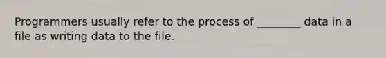 Programmers usually refer to the process of ________ data in a file as writing data to the file.