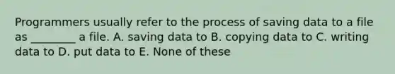 Programmers usually refer to the process of saving data to a file as ________ a file. A. saving data to B. copying data to C. writing data to D. put data to E. None of these