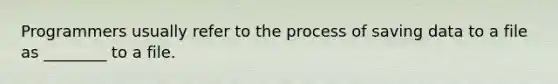 Programmers usually refer to the process of saving data to a file as ________ to a file.