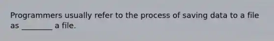 Programmers usually refer to the process of saving data to a file as ________ a file.