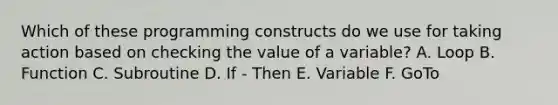 Which of these programming constructs do we use for taking action based on checking the value of a variable? A. Loop B. Function C. Subroutine D. If - Then E. Variable F. GoTo