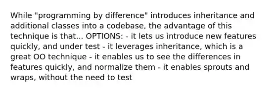 While "programming by difference" introduces inheritance and additional classes into a codebase, the advantage of this technique is that... OPTIONS: - it lets us introduce new features quickly, and under test - it leverages inheritance, which is a great OO technique - it enables us to see the differences in features quickly, and normalize them - it enables sprouts and wraps, without the need to test