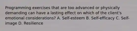 Programming exercises that are too advanced or physically demanding can have a lasting effect on which of the client's emotional considerations? A. Self-esteem B. Self-efficacy C. Self-image D. Resilience