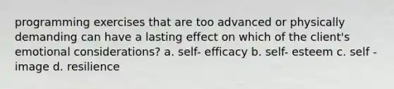 programming exercises that are too advanced or physically demanding can have a lasting effect on which of the client's emotional considerations? a. self- efficacy b. self- esteem c. self - image d. resilience