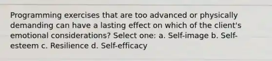 Programming exercises that are too advanced or physically demanding can have a lasting effect on which of the client's emotional considerations? Select one: a. Self-image b. Self-esteem c. Resilience d. Self-efficacy