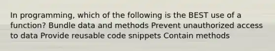 In programming, which of the following is the BEST use of a function? Bundle data and methods Prevent unauthorized access to data Provide reusable code snippets Contain methods