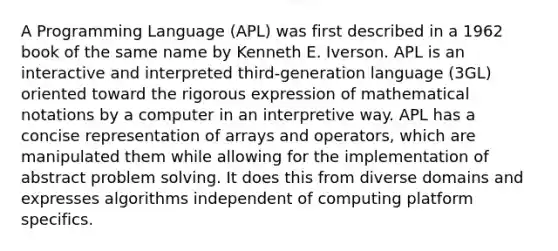 A Programming Language (APL) was first described in a 1962 book of the same name by Kenneth E. Iverson. APL is an interactive and interpreted third-generation language (3GL) oriented toward the rigorous expression of mathematical notations by a computer in an interpretive way. APL has a concise representation of arrays and operators, which are manipulated them while allowing for the implementation of abstract <a href='https://www.questionai.com/knowledge/kZi0diIlxK-problem-solving' class='anchor-knowledge'>problem solving</a>. It does this from diverse domains and expresses algorithms independent of computing platform specifics.