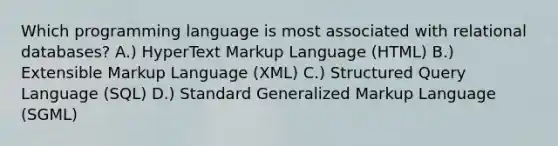 Which programming language is most associated with relational databases? A.) HyperText Markup Language (HTML) B.) Extensible Markup Language (XML) C.) Structured Query Language (SQL) D.) Standard Generalized Markup Language (SGML)