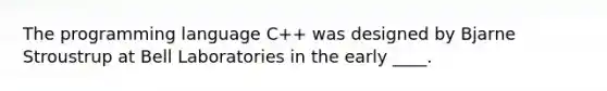 The programming language C++ was designed by Bjarne Stroustrup at Bell Laboratories in the early ____.