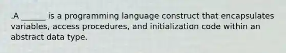 .A ______ is a programming language construct that encapsulates variables, access procedures, and initialization code within an abstract data type.