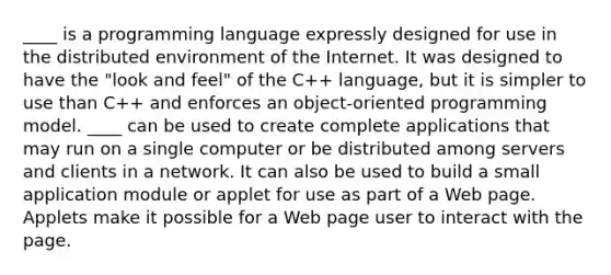 ____ is a programming language expressly designed for use in the distributed environment of the Internet. It was designed to have the "look and feel" of the C++ language, but it is simpler to use than C++ and enforces an object-oriented programming model. ____ can be used to create complete applications that may run on a single computer or be distributed among servers and clients in a network. It can also be used to build a small application module or applet for use as part of a Web page. Applets make it possible for a Web page user to interact with the page.