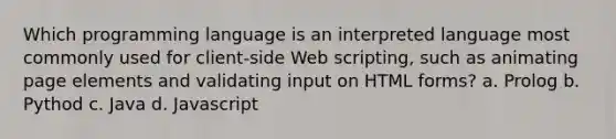 Which programming language is an interpreted language most commonly used for client-side Web scripting, such as animating page elements and validating input on HTML forms? a. Prolog b. Pythod c. Java d. Javascript