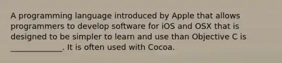 A programming language introduced by Apple that allows programmers to develop software for iOS and OSX that is designed to be simpler to learn and use than Objective C is _____________. It is often used with Cocoa.