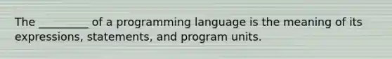 The _________ of a programming language is the meaning of its expressions, statements, and program units.