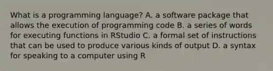 What is a programming language? A. a software package that allows the execution of programming code B. a series of words for executing functions in RStudio C. a formal set of instructions that can be used to produce various kinds of output D. a syntax for speaking to a computer using R