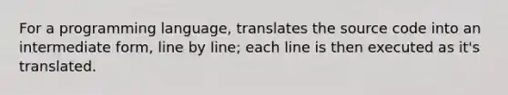 For a programming language, translates the source code into an intermediate form, line by line; each line is then executed as it's translated.