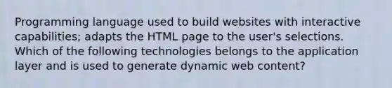 Programming language used to build websites with interactive capabilities; adapts the HTML page to the user's selections. Which of the following technologies belongs to the application layer and is used to generate dynamic web content?