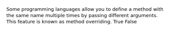 Some programming languages allow you to define a method with the same name multiple times by passing different arguments. This feature is known as method overriding. True False